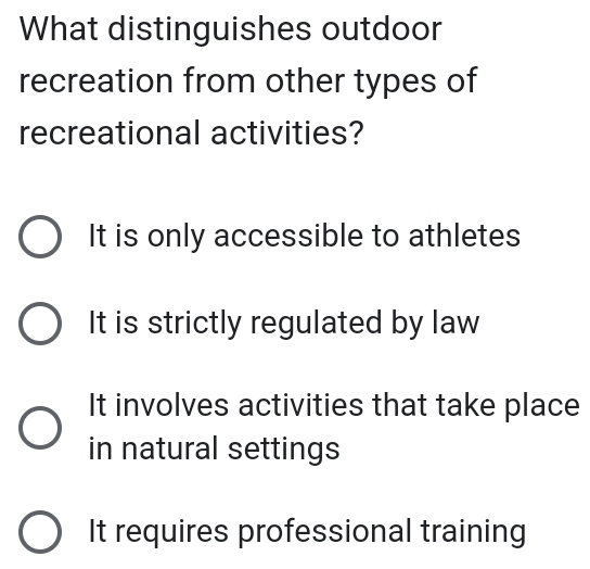 What distinguishes outdoor
recreation from other types of
recreational activities?
It is only accessible to athletes
It is strictly regulated by law
It involves activities that take place
in natural settings
It requires professional training