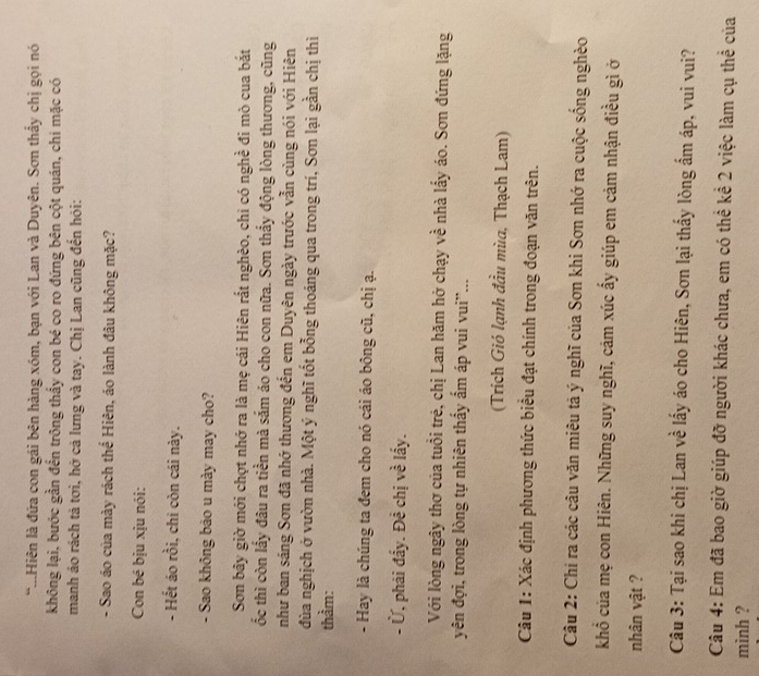 ...Hiên là đứa con gái bên hàng xóm, bạn với Lan và Duyên. Sơn thấy chị gọi nó
không lại, bước gần đến trông thấy con bé co ro đứng bên cột quán, chi mặc có
manh áo rách tả tơi, hớ cả lưng và tay. Chị Lan cũng đến hỏi:
- Sao áo của mày rách thể Hiên, áo lành đâu không mặc?
Con bé bịu xịu nói:
- Hết áo rồi, chi còn cái này.
- Sao không bảo u mày may cho?
Sơn bây giờ mới chợt nhớ ra là mẹ cái Hiên rất nghèo, chi có nghề đi mò cua bắt
ốc thì còn lấy đâu ra tiền mà sắm áo cho con nữa. Sơn thấy động lòng thương, cũng
như ban sáng Sơn đã nhớ thương đến em Duyên ngày trước vẫn cùng nói với Hiên
đùa nghịch ở vườn nhà. Một ý nghĩ tốt bỗng thoáng qua trong trí, Sơn lại gần chị thì
thằm:
- Hay là chúng ta đem cho nó cái áo bông cũ, chị ạ.
- Ủ, phái đẩy. Đề chị về lấy.
Với lòng ngây thơ của tuổi trẻ, chị Lan hăm hở chạy về nhà lấy áo. Sơn đứng lặng
yên đợi, trong lòng tự nhiên thấy ẩm áp vui vui''...
(Trích Gió lạnh đầu mùa, Thạch Lam)
Câu 1: Xác định phương thức biểu đạt chính trong đoạn văn trên.
Câu 2: Chi ra các câu văn miêu tả ý nghĩ của Sơn khi Sơn nhớ ra cuộc sống nghèo
khổ của mẹ con Hiên. Những suy nghĩ, cảm xúc ấy giúp em cảm nhận điều gì ở
nhân vật ?
Câu 3: Tại sao khi chị Lan về lấy áo cho Hiên, Sơn lại thấy lòng ẩm áp, vui vui?
Câu 4: Em đã bao giờ giúp đỡ người khác chưa, em có thể kể 2 việc làm cụ thể của
mình ?