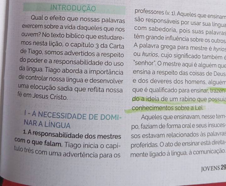 INTRODUÇÃO professores (v. 1). Aqueles que ensinam 
Qual o efeito que nossas palavras são responsáveis por usar sua língua 
exercem sobre a vida daqueles que nos com sabedoria, pois suas palavras 
ouvem? No texto biblico que estudare- têm grande influência sobre os outros 
mos nesta lição, o capítulo 3 da Carta A palavra grega para mestre é kyrios 
de Tiago, somos advertidos a respeito ou kurios, cujo significado também é 
do poder e a responsabilidade do uso "senhor". O mestre aqui é alguém que 
da língua. Tiago aborda a importância ensina a respeito das coisas de Deus 
de controlar nossa língua e desenvolver e dos deveres dos homens, alguém 
uma elocução sadia que reflita nossa que é qualificado para ensinar, trazen 
fé em Jesus Cristo. 
do a ideia de um rabino que possuia 
conhecimentos sobre a Lei. 
I - A NECESSIDADE DE DOMI- Aqueles que ensinavam, nesse tem- 
NAR A LÍNGUA 
po, faziam de forma oral e seus insuces 
1. A responsabilidade dos mestres sos estavam relacionados às palavras 
com o que falam. Tiago inicia o capi- proferidas. O ato de ensinar está direta- 
tulo três com uma advertência para os mente ligado à língua, à comunicação. 
JOVENS 29