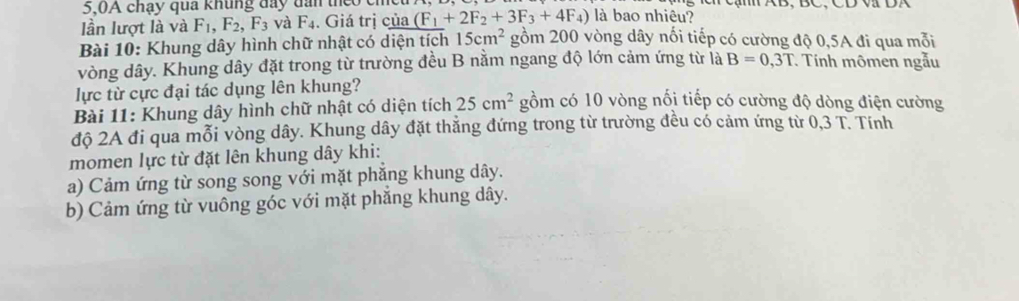 5,0A chạy qua khung đay dân theo cm C AB, BC, CD V DA 
Iần lượt là và F_1, F_2, F_3 và F_4. Giá trị của (F_1+2F_2+3F_3+4F_4) là bao nhiêu? 
Bài 10: Khung dây hình chữ nhật có diện tích 15cm^2 gồm 200 vòng dây nối tiếp có cường độ 0,5A đi qua mỗi 
vòng dây. Khung dây đặt trong từ trường đều B nằm ngang độ lớn cảm ứng từ là B=0,3T Tính mômen ngẫu 
lực từ cực đại tác dụng lên khung? 
Bài 11: Khung dây hình chữ nhật có diện tích 25cm^2 gồm có 10 vòng nối tiếp có cường độ dòng điện cường 
độ 2A đi qua mỗi vòng dây. Khung dây đặt thẳng đứng trong từ trường đều có cảm ứng từ 0,3 T. Tính 
momen lực từ đặt lên khung dây khi: 
a) Cảm ứng từ song song với mặt phẳng khung dây. 
b) Cảm ứng từ vuông góc với mặt phẳng khung dây.