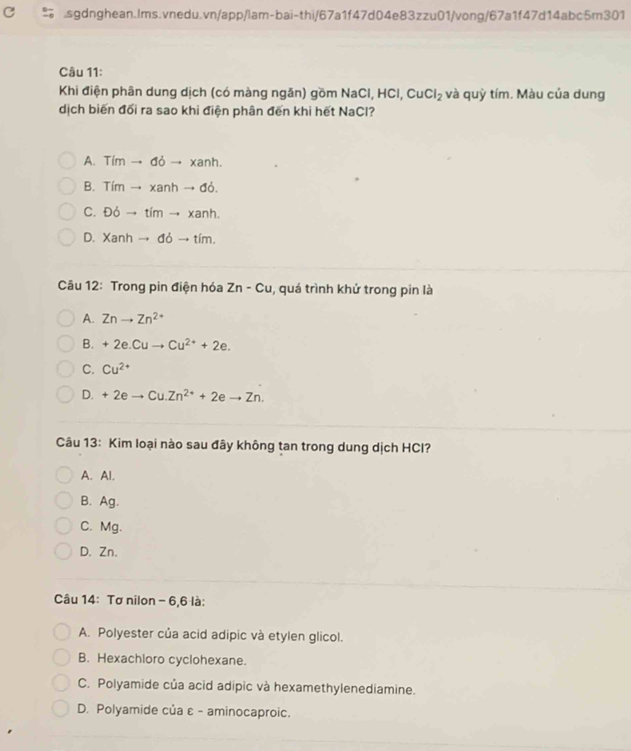 Khi điện phân dung dịch (có màng ngăn) gồm NaC , HCl, CuCl_2 và quỳ tím. Màu của dung
dịch biến đối ra sao khi điện phân đến khi hết NaCl?
A. Timto doto xanh.
B. Timto xanhto dd.
C. Ddelta to timto xanh.
D. Xanhto ddto tim. 
Câu 12: Trong pin điện hóa Zn-Cu , quá trình khử trong pin là
A. Znto Zn^(2+)
B. +2e.Cuto Cu^(2+)+2e.
C. Cu^(2+)
D. +2eto Cu.Zn^(2+)+2eto Zn. 
Câu 13: Kim loại nào sau đây không tan trong dung dịch HCl?
A. Al.
B. Ag.
C. Mg.
D. Zn.
Câu 14: Tơ nilon - 6, 6 là:
A. Polyester của acid adipic và etylen glicol.
B. Hexachloro cyclohexane.
C. Polyamide của acid adipic và hexamethylenediamine.
D. Polyamide của ε - aminocaproic.