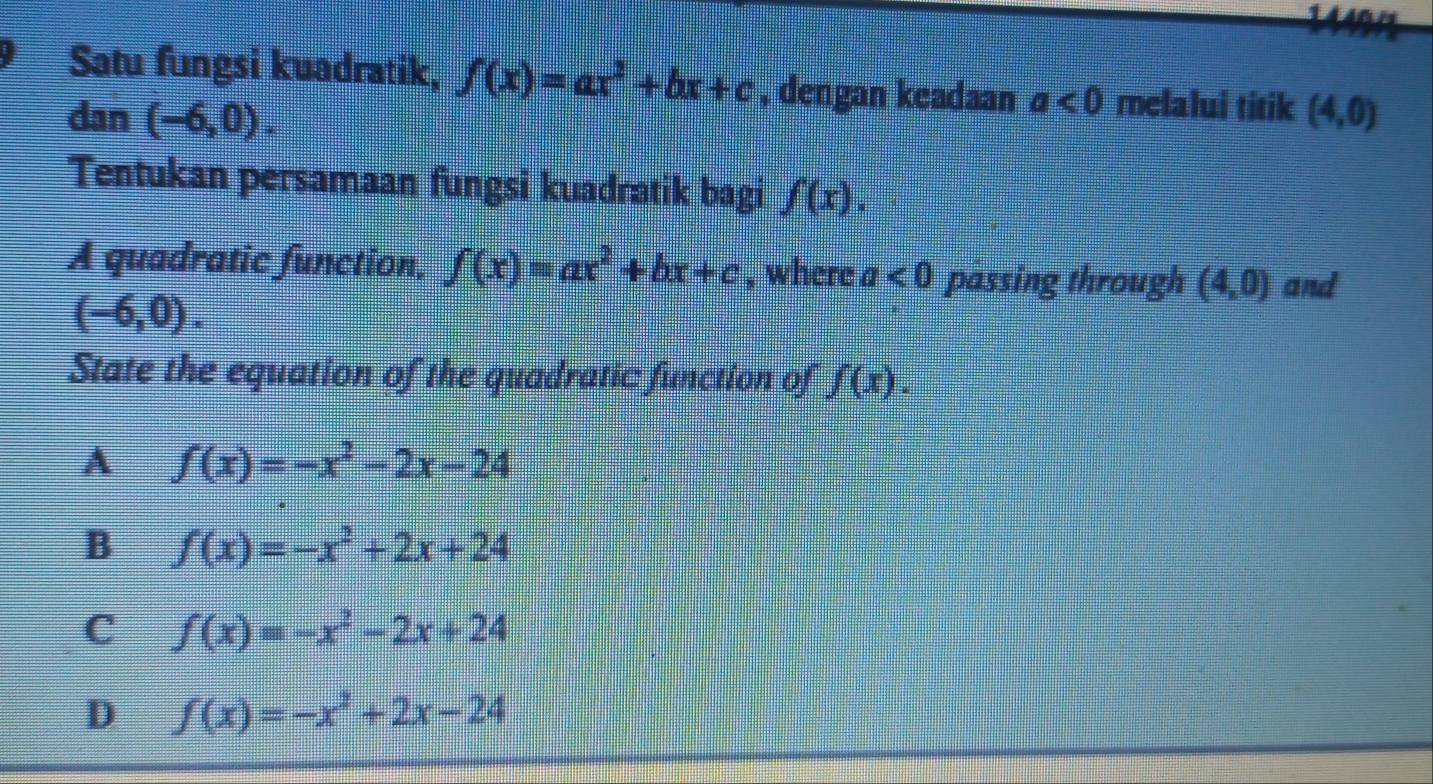 Satu fungsi kuadratik, f(x)=ax^2+bx+c , dengan keadaan a<0</tex> melalui titik (4,0)
dan (-6,0). 
Tentukan persamaan fungsi kuadratik bagi f(x). 
A quadratic function, f(x)=ax^2+bx+c , where a<0</tex> passing through (4,0) and
(-6,0). 
State the equation of the quadratic function of f(x).
A f(x)=-x^2-2x-24
B f(x)=-x^2+2x+24
C f(x)=-x^2-2x+24
D f(x)=-x^2+2x-24