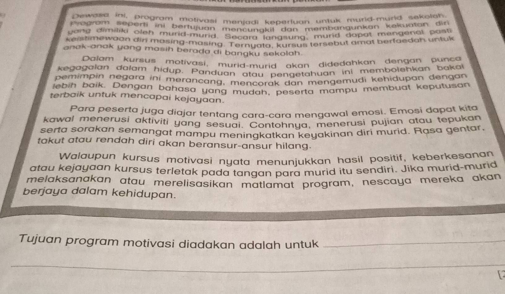 Dewasa ini, program motivasi menjadi keperluan untuk murid-murld sekolah 
Program seperti ini bertujuan mencungkil dan membangunkan kekuatan dir 
yang dimiliki oleh murid-murid. Secara langsung, murid dapat mengenal pasti 
keistimewoan dir mosing-masing. Ternyato, kursus tersebut amat berfaedah untuk 
anak-anak yang masih berada di bangku sekolah. 
Dalam kursus motivasi, murid-murid akan didedahkan dengan punca 
kegagalan dalam hidup. Panduan atau pengetahuan ini membolehkan bakal 
pemimpin negara ini merancang, mencorak dan mengemudi kehidupan dengan 
lebih baik. Dengan bahasa yang mudah, peserta mampu membuat keputusan 
terbaik untuk mencapai kejayaan. 
Para peserta juga diajar tentang cara-cara mengawal emosi. Emosi dapat kita 
kawal menerusi aktiviti yang sesuai. Contohnya, menerusi pujian atau tepukan 
serta sorakan semangat mampu meningkatkan keyakinan diri murid. Rasa gentar, 
takut atau rendah diri akan beransur-ansur hilang. 
Walaupun kursus motivasi nyata menunjukkan hasil positif, keberkesanan 
atau kejayaan kursus terletak pada tangan para murid itu sendiri. Jika murid-murid 
melaksanakan atau merelisasikan matlamat program, nescaya mereka akan 
berjaya dalam kehidupan. 
Tujuan program motivasi diadakan adalah untuk_ 
_