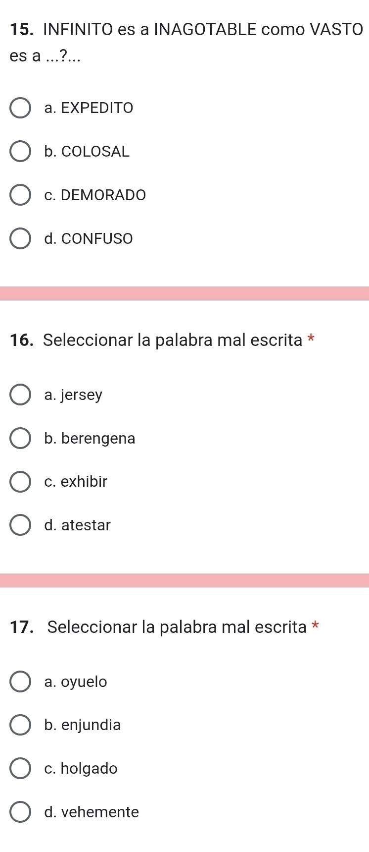 INFINITO es a INAGOTABLE como VASTO
es a ...?...
a. EXPEDITO
b. COLOSAL
c. DEMORADO
d. CONFUSO
16. Seleccionar la palabra mal escrita *
a. jersey
b. berengena
c. exhibir
d. atestar
17. Seleccionar la palabra mal escrita *
a. oyuelo
b. enjundia
c. holgado
d. vehemente