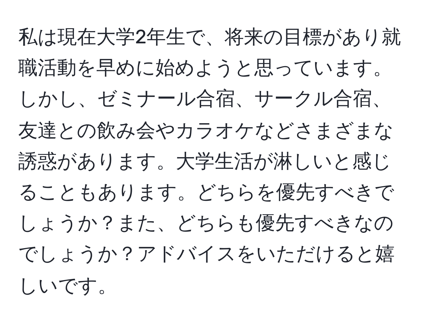 私は現在大学2年生で、将来の目標があり就職活動を早めに始めようと思っています。しかし、ゼミナール合宿、サークル合宿、友達との飲み会やカラオケなどさまざまな誘惑があります。大学生活が淋しいと感じることもあります。どちらを優先すべきでしょうか？また、どちらも優先すべきなのでしょうか？アドバイスをいただけると嬉しいです。