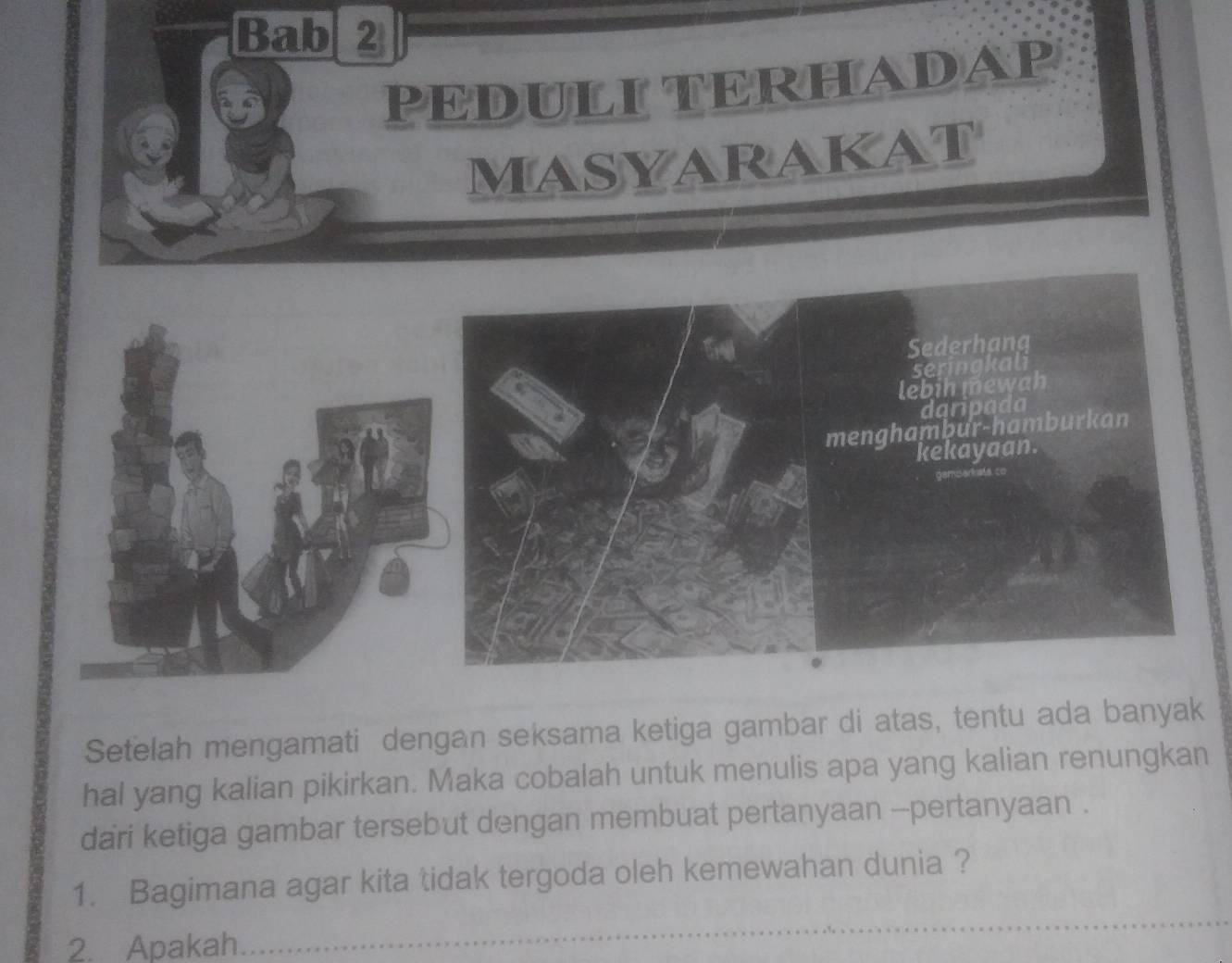 Bab 2 
PEDULI TERHADAP 
MasyarakaT 
Setelah mengamati dengan seksama ketiga gambar di atas, tentu ada banyak 
hal yang kalian pikirkan. Maka cobalah untuk menulis apa yang kalian renungkan 
dari ketiga gambar tersebut dengan membuat pertanyaan --pertanyaan . 
1. Bagimana agar kita tidak tergoda oleh kemewahan dunia ? 
2. Apakah 
_