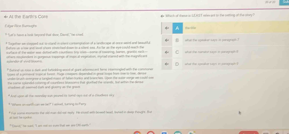 Sut 
4 At the Earth's Core 4 Which of these is LEAST relevant to the setting of the story? 
Edgar Rice Burroughs 
1 "Let's have a look beyond that door, David," he cried. 
* Together we stepped out to stand in silent contemplation of a landscape at once weird and beautiful. 
Before us a low and level shore stretched down to a silent sea. As far as the eye could reach the 
surface of the water was dutted with countless tiny isles—some of towering, bamen, granitic rock-- 
others resplendent in gorgeous trappings of tropical vegetation, myriad starred with the magnificent 
splendor of vivid blooms . 
? Behind us rose a dark and forbidding wood of giant arborescent fems intermingled with the commone 
types of a primeval tropical forest. Huge creepers depended in great loops from tree to tree, dense 
under-brush overgrew a tangled mass of fallen trunks and branches. Upon the outer verge we could see 
the same splendid coloring of countless blossoms that glonfied the islands, but within the dense 
shadows all seemed dark and gloomy as the grave. 
* And upon all the noonday sun poured its tord rays out of a cloudless sky. 
# "Where on eartf can we be?" I asked, turning to Perry 
f For some moments the old man did not reply. He stood with bowed head, buried in deep thought. But 
at last he spoke. 
"David," he said, "I am not so sure that we are OfI earth."