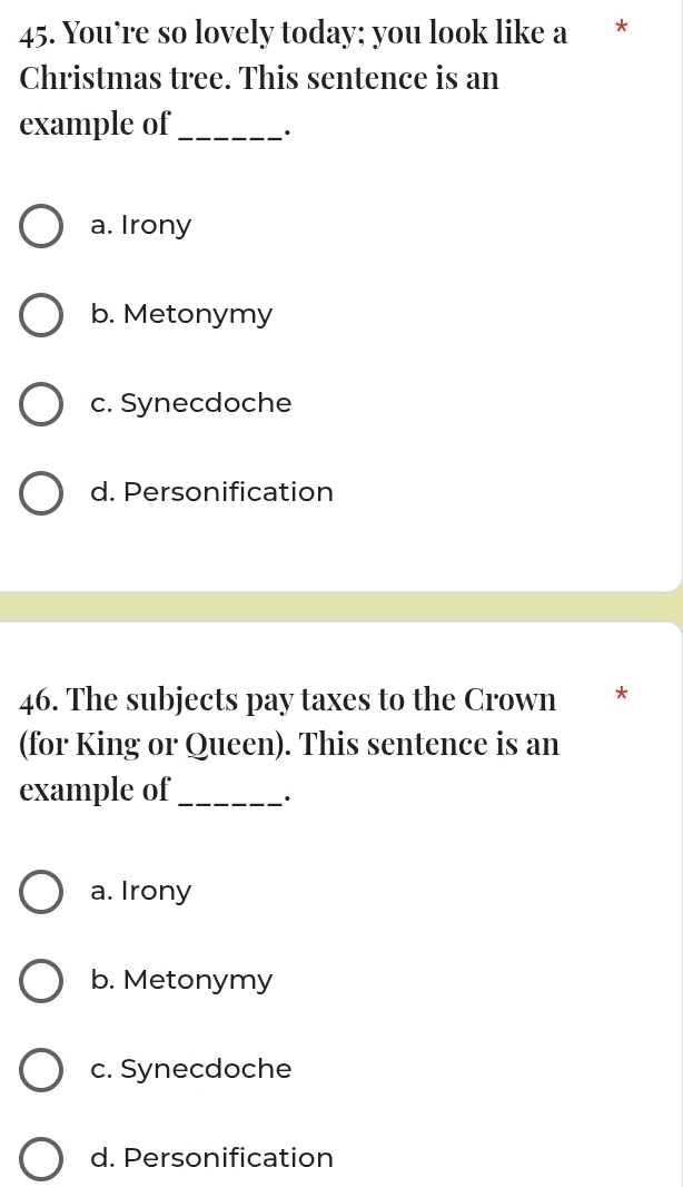 You’re so lovely today; you look like a *
Christmas tree. This sentence is an
example of_ ·
a. Irony
b. Metonymy
c. Synecdoche
d. Personification
46. The subjects pay taxes to the Crown *
(for King or Queen). This sentence is an
example of_ ·
a. Irony
b. Metonymy
c. Synecdoche
d. Personification