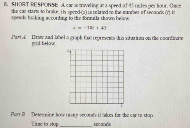 SHORT RESPONSE A car is traveling at a speed of 45 miles per hour. Once 
the car starts to brake, its speed·(s) is related to the number of seconds (1) it 
spends braking according to the formula shown below.
s=-10t+45
Part A Draw and label a graph that represents this situation on the coordinate 
grid below. 
Part B Determine how many seconds it takes for the car to stop. 
Time to stop _ seconds