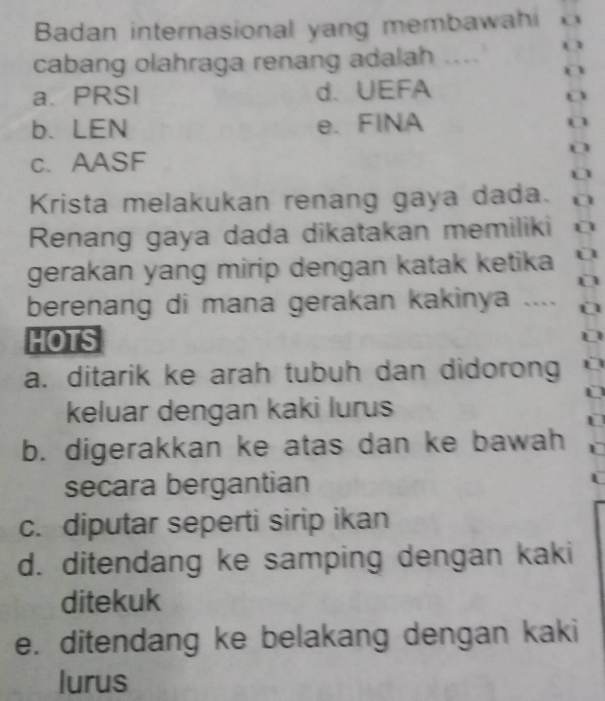 Badan internasional yang membawahi
cabang olahraga renang adalah ....
a. PRSI d. UEFA
b. LEN e. FINA
D
c. AASF
D
Krista melakukan renang gaya dada.
Renang gaya dada dikatakan memiliki
gerakan yang mirip dengan katak ketika 
berenang di mana gerakan kakinya ....
HOTS
a. ditarik ke arah tubuh dan didorong
keluar dengan kaki lurus
b. digerakkan ke atas dan ke bawah
secara bergantian
c. diputar seperti sirip ikan
d. ditendang ke samping dengan kaki
ditekuk
e. ditendang ke belakang dengan kaki
lurus