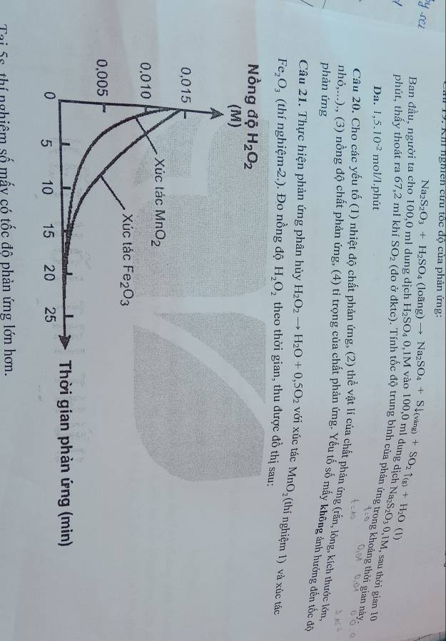 Mu 19. Km nghe c độ của phản ứng:
Ban đầu, người ta cho 100,0 ml dung dịch Na_2S_2O_3+H_2SO_4(loing)to Na_2SO_4+Sdownarrow (vang)+SO_2uparrow _(8)+H_2O(1) H_2SO_40,1M
phút, thấy thoát ra 67,2 ml khí SO_2 (đo ở đktc), Tính tốc độ trung bình của phản ứng trong khoảng thời gian này
g üfer Na_2S_2O_30,1M , sau thời gian 10
Da. 1,5.10^(-2) mol/l.phút
Câu 20. Cho các yếu tố (1) nhiệt độ chất phản ứng, (2) thể vật lí của chất phản ứng (rắn, lông, kích thước lớn,
nhỏ,...)., (3) nồng độ chất phản ứng, (4) tỉ trọng của chất phản ứng. Yếu tố số mấy không ảnh hưởng đến tốc độ
phản ứng
Câu 21. Thực hiện phản ứng phân hủy H_2O_2to H_2O+0,5O_2 với xúc tác MnO_2 (thí nghiệm 1) và xúc tác
Fe_2O_3 (thí nghiệm-2.). Đo nồng độ H_2O_2 theo thời gian, thu được đồ thị sau:
Thời gian phản ứng (min)
Tai 5s, thí nghiêm số mấy có tốc đô phản ứng lớn hơn.