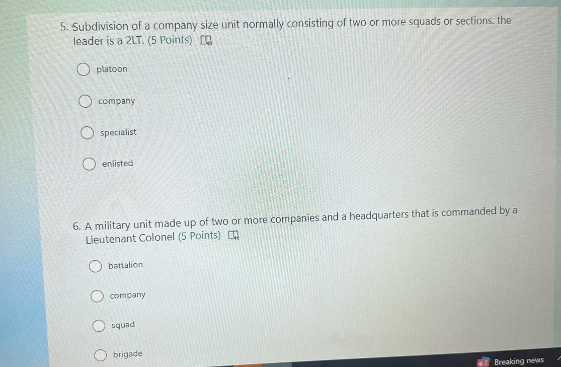Subdivision of a company size unit normally consisting of two or more squads or sections. the
leader is a 2LT. (5 Points) [
platoon
company
specialist
enlisted
6. A military unit made up of two or more companies and a headquarters that is commanded by a
Lieutenant Colonel (5 Points)
battalion
company
squad
brigade
Breaking news