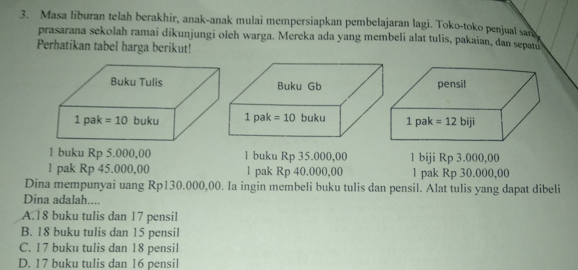 Masa liburan telah berakhir, anak-anak mulai mempersiapkan pembelajaran lagi. Toko-toko penjual sara
prasarana sekolah ramai dikunjungi oleh warga. Mereka ada yang membeli alat tulis, pakaian, dan sepatu
Perhatikan tabel harga berikut!
Buku Gb
1 pak =10 buku 
1 buku Rp 5.000,00 1 buku Rp 35.000,00
1 biji Rp 3.000,00
1 pak Rp 45.000,00 1 pak Rp 40.000,00 1 pak Rp 30.000,00
Dina mempunyai uang Rp130.000,00. Ia ingin membeli buku tulis dan pensil. Alat tulis yang dapat dibeli
Dina adalah....
A.18 buku tulis dan 17 pensil
B. 18 buku tulis dan 15 pensil
C. 17 buku tulis dan 18 pensil
D. 17 buku tulis dan 16 pensil