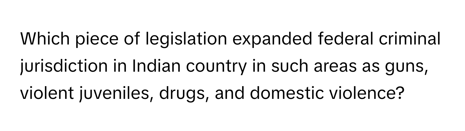 Which piece of legislation expanded federal criminal jurisdiction in Indian country in such areas as guns, violent juveniles, drugs, and domestic violence?