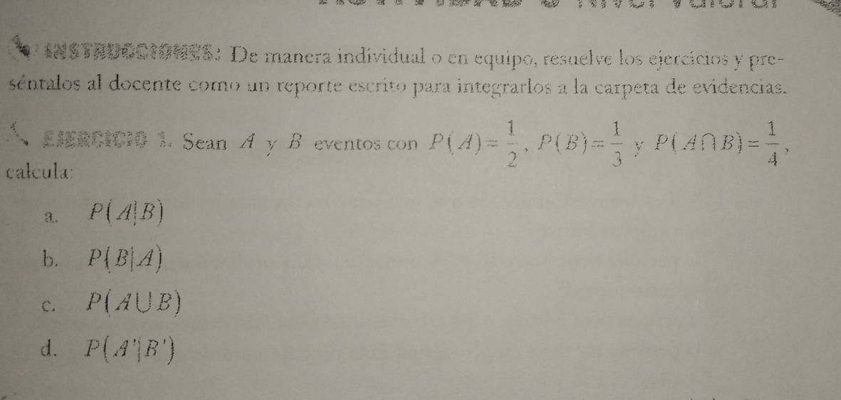 INSTADOCIONES: De manera individual o en equipo, resuelve los ejercicios y pre-
séntalos al docente como un reporte escrito para integrarlos a la carpeta de evidencias.
EHRCICI0 1. Sean A y B eventos con P(A)= 1/2 , P(B)= 1/3  y P(A∩ B)= 1/4 , 
calcula:
3.. P(A|B)
b. P(B|A)
c. P(A∪ B)
d. P(A'|B')