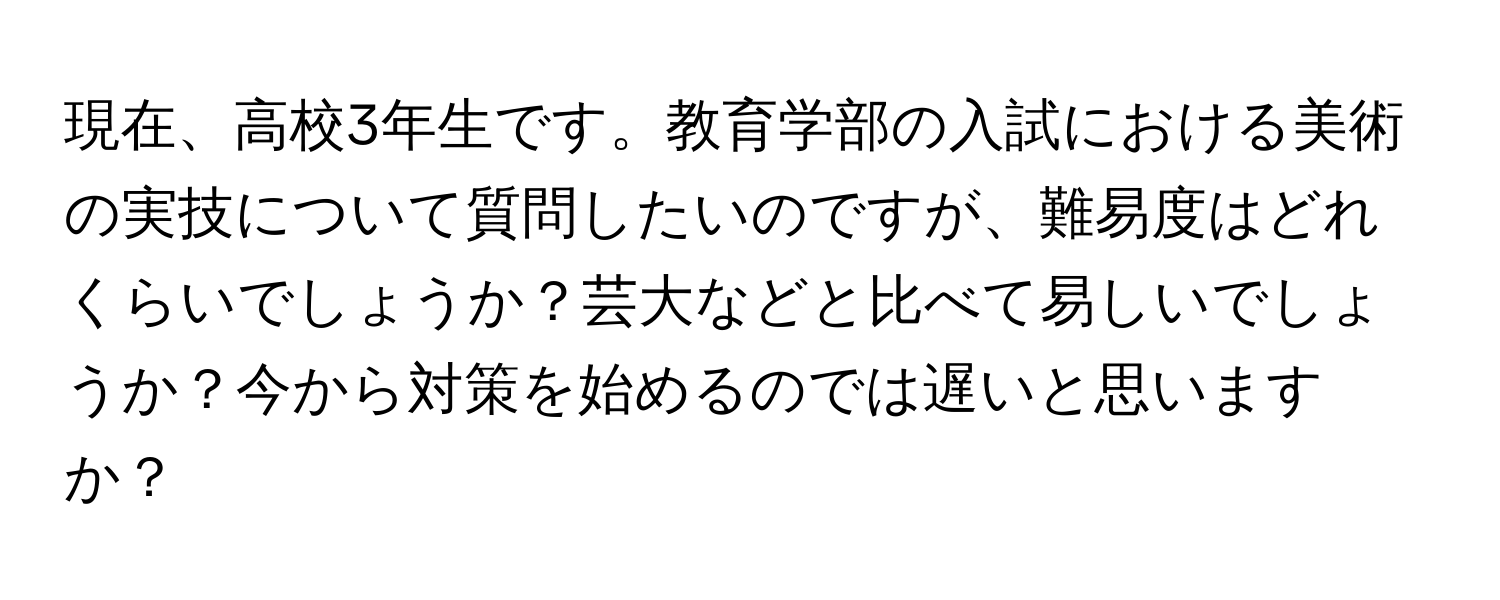 現在、高校3年生です。教育学部の入試における美術の実技について質問したいのですが、難易度はどれくらいでしょうか？芸大などと比べて易しいでしょうか？今から対策を始めるのでは遅いと思いますか？