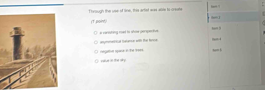 Through the use of line, this artist was able to create item 1
(1 point) ltem 2
Item 3
a vanishing road to show perspective.
asymmetrical balance with the fence. item 4
negative space in the trees. Item 5
value in the sky.