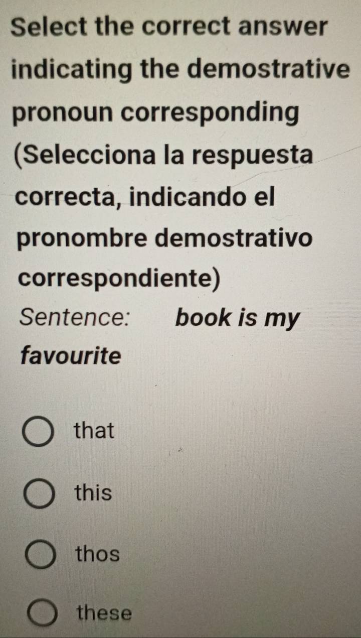 Select the correct answer
indicating the demostrative
pronoun corresponding
(Selecciona la respuesta
correcta, indicando el
pronombre demostrativo
correspondiente)
Sentence: book is my
favourite
that
this
thos
these