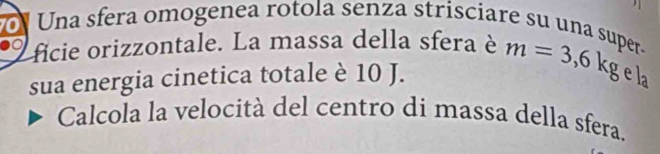 a Una sfera omogenea rotola senza strisciare su una super- 
ficie orizzontale. La massa della sfera è 
L 
sua energia cinetica totale è 10 J. m=3,6kg. 
Calcola la velocità del centro di massa della sfera.