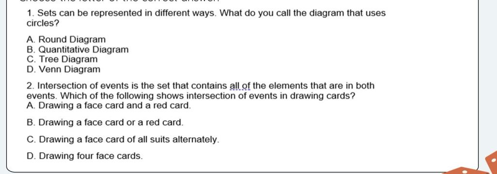 Sets can be represented in different ways. What do you call the diagram that uses
circles?
A. Round Diagram
B. Quantitative Diagram
C. Tree Diagram
D. Venn Diagram
2. Intersection of events is the set that contains all of the elements that are in both
events. Which of the following shows intersection of events in drawing cards?
A. Drawing a face card and a red card.
B. Drawing a face card or a red card.
C. Drawing a face card of all suits alternately.
D. Drawing four face cards.