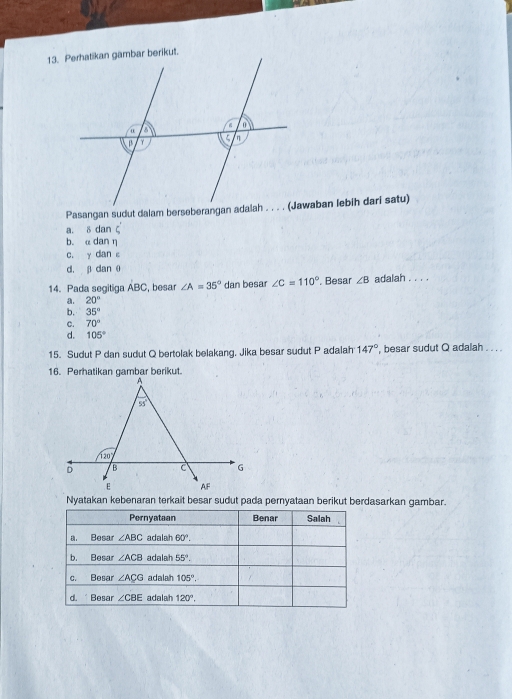 a. δ dan ζ
b. α dan η
c. y dan c
d. β dan θ
14. Pada segitiga ABC , besar ∠ A=35° dan besar ∠ C=110°. , Besar ∠ B adalah . . . .
20°
b. 35°
c. 70°
d. 105°
15. Sudut P dan sudut Q bertolak belakang, Jika besar sudut P adalah 147° , besar sudut Q adalah . . . .
Nyatakan kebenaran terkait besar sudut pada pernyataan berikut berdasarkan gambar.