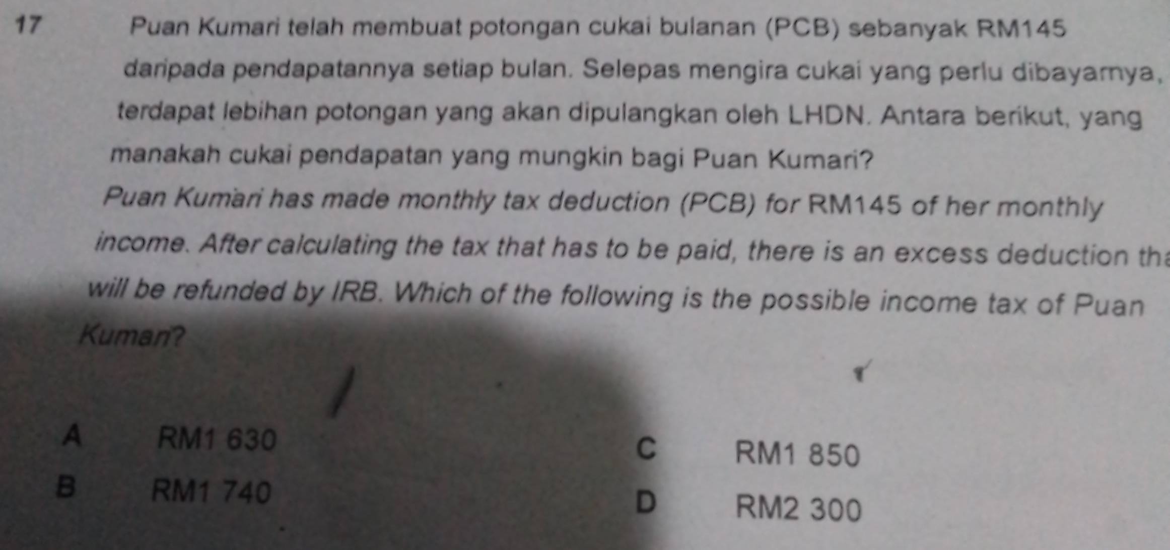 Puan Kumari telah membuat potongan cukai bulanan (PCB) sebanyak RM145
daripada pendapatannya setiap bulan. Selepas mengira cukai yang perlu dibayarnya,
terdapat lebihan potongan yang akan dipulangkan oleh LHDN. Antara berikut, yang
manakah cukai pendapatan yang mungkin bagi Puan Kumari?
Puan Kumari has made monthly tax deduction (PCB) for RM145 of her monthly
income. After calculating the tax that has to be paid, there is an excess deduction th
will be refunded by IRB. Which of the following is the possible income tax of Puan
Kuman?
A RM1 630 C
RM1 850
B RM1 740 D RM2 300