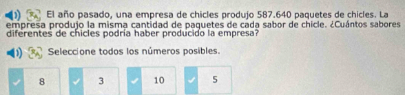 El año pasado, una empresa de chicles produjo 587.640 paquetes de chicles. La
empresa produjo la misma cantidad de paquetes de cada sabor de chicle. ¿Cuántos sabores
diferentes de chicles podría haber producido la empresa?
Seleccione todos los números posibles.
8 3 10 5