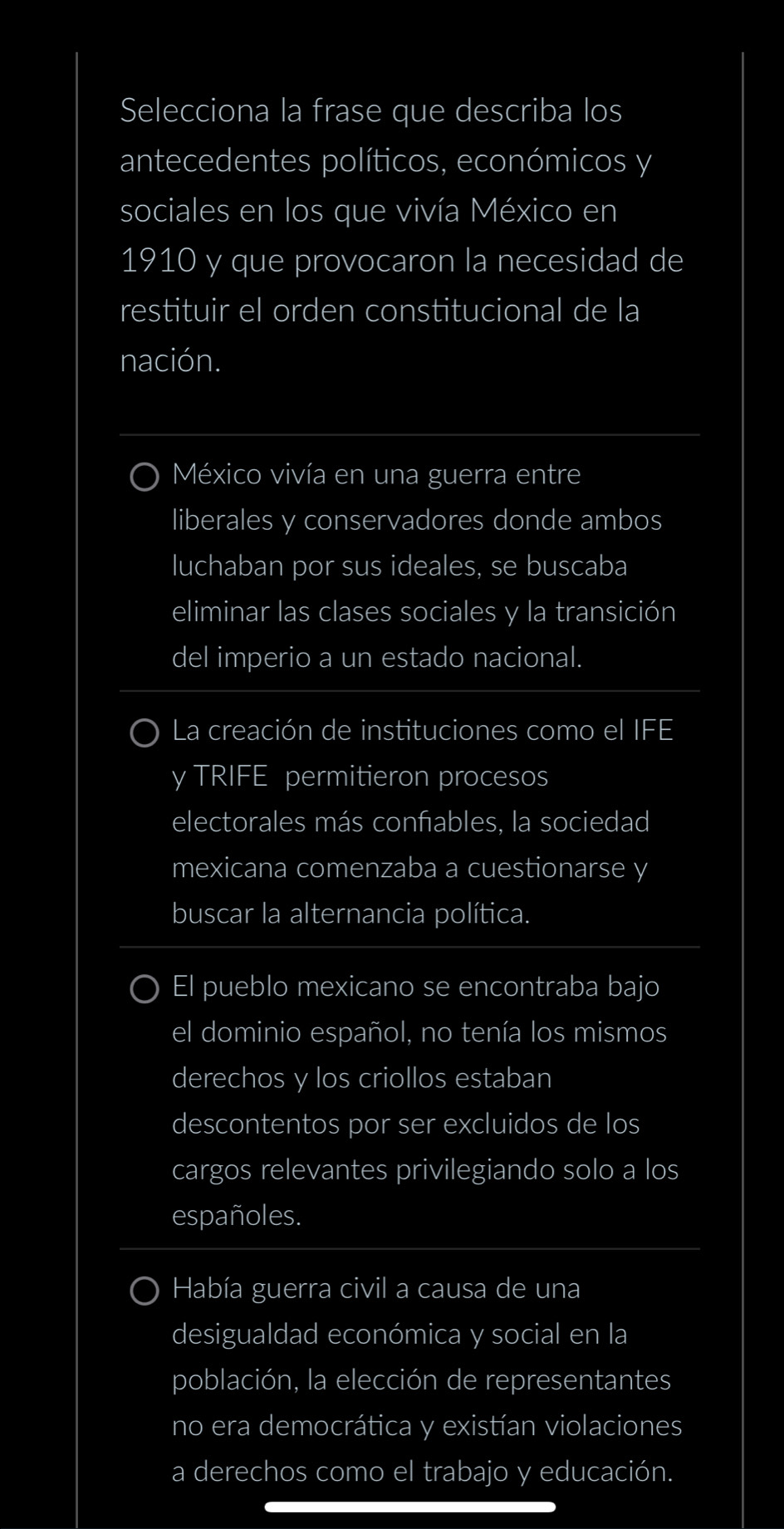 Selecciona la frase que describa los
antecedentes políticos, económicos y
sociales en los que vivía México en
1910 y que provocaron la necesidad de
restituir el orden constitucional de la
nación.
México vivía en una guerra entre
liberales y conservadores donde ambos
luchaban por sus ideales, se buscaba
eliminar las clases sociales y la transición
del imperio a un estado nacional.
La creación de instituciones como el I FE 
y TRIFE permitieron procesos
electorales más confables, la sociedad
mexicana comenzaba a cuestionarse y
buscar la alternancia política.
El pueblo mexicano se encontraba bajo
el dominio español, no tenía los mismos
derechos y los criollos estaban
descontentos por ser excluidos de los
cargos relevantes privilegiando solo a los
españoles.
Había guerra civil a causa de una
desigualdad económica y social en la
población, la elección de representantes
no era democrática y existían violaciones
a derechos como el trabajo y educación.