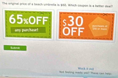 The original price of a beach umbrella is $60. Which coupon is a better deal?
65% OFF s30 purchases of 
any purchase! OFF 550 or moro 
Submit 
Work it out 
Not feeling ready yet? These can help: