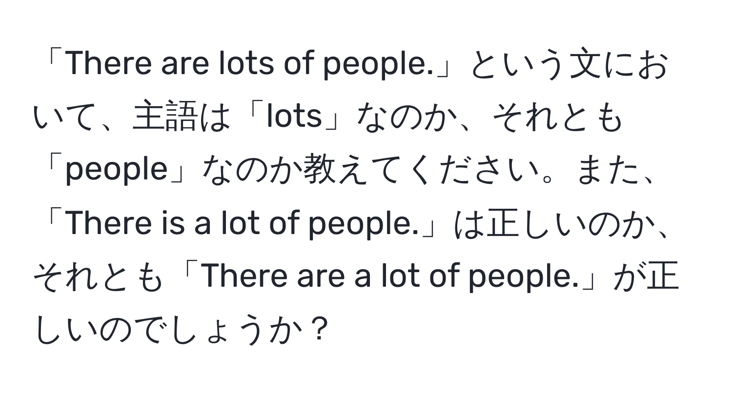 「There are lots of people.」という文において、主語は「lots」なのか、それとも「people」なのか教えてください。また、「There is a lot of people.」は正しいのか、それとも「There are a lot of people.」が正しいのでしょうか？