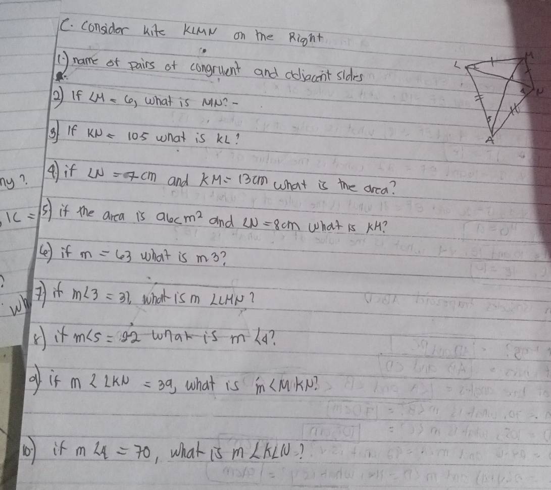 considor kite KiMN on me Right 
() name of pairs of congruent and coliacnt sldes 

②If ∠ M=6, What is MIN? - 
g If KNapprox 105 what is kL? 
ny? ( if LN=7cm and KM=13cm what is the drea?
IC= () if mhe arca is a6cm^2 and LN=8cm what is KH? 
(e) if m=63 what is m3
wh m∠ 3=31, what is m LLHN? 
(it m∠ 5=2-2 wnak is m∠ 4 1 
gif m∠ LKN=39 ,what is m∠ MKN? 
b i m∠ 4=70 , what is m∠ KLU?