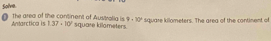 Solve. 
The area of the continent of Australia is 9· 10^6 square kilometers. The area of the continent of 
Antarctica is 1.37· 10^7 square kilometers.