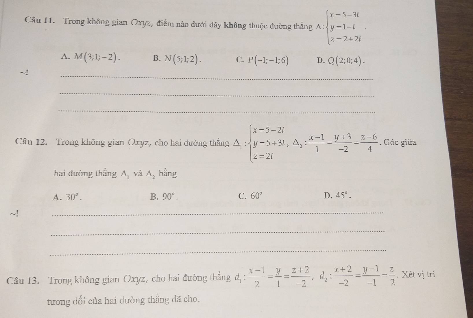 Trong không gian Oxyz, điểm nào dưới đây không thuộc đường thẳng Delta :beginarrayl x=5-3t y=1-t z=2+2tendarray..
A. M(3;1;-2).
C.
B. N(5;1;2). P(-1;-1;6) D. Q(2;0;4). 
_
_
_
Câu 12. Trong không gian Oxyz, cho hai đường thẳng △ _1:beginarrayl x=5-2t y=5+3t, △ _2: (x-1)/1 = (y+3)/-2 = (z-6)/4 . Góc giữa
hai đường thẳng △ _1 và △ _2 bǎng
A. 30^o. B. 90°. C. 60° D. 45°. 
_
_
_
Câu 13. Trong không gian Oxyz, cho hai đường thẳng đ :  (x-1)/2 = y/1 = (z+2)/-2 , d_2: (x+2)/-2 = (y-1)/-1 = z/2 . Xét vị trí
tương đối của hai đường thẳng đã cho.