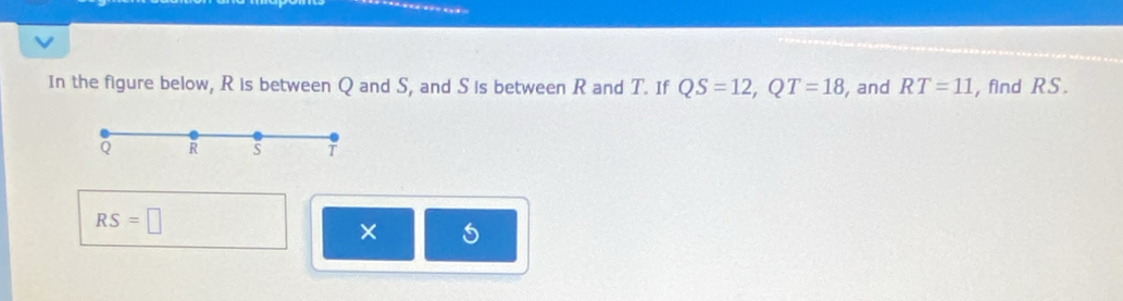 In the figure below, R is between Q and S, and S is between R and T. If QS=12, QT=18 , and RT=11 , find RS.
Q R S T
RS=□
×