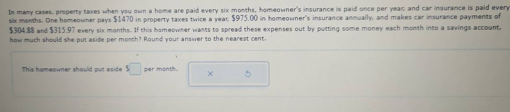 In many cases, property taxes when you own a home are paid every six months, homeowner's insurance is paid once per year, and car insurance is paid every
six months. One homeowner pays $1470 in property taxes twice a year, $975.00 in homeowner's insurance annually, and makes car insurance payments of
$304.88 and $315.97 every six months. If this homeowner wants to spread these expenses out by putting some money each month into a savings account, 
how much should she put aside per month? Round your answer to the nearest cent. 
This homeowner should put aside S□ per month. 
× □ 5