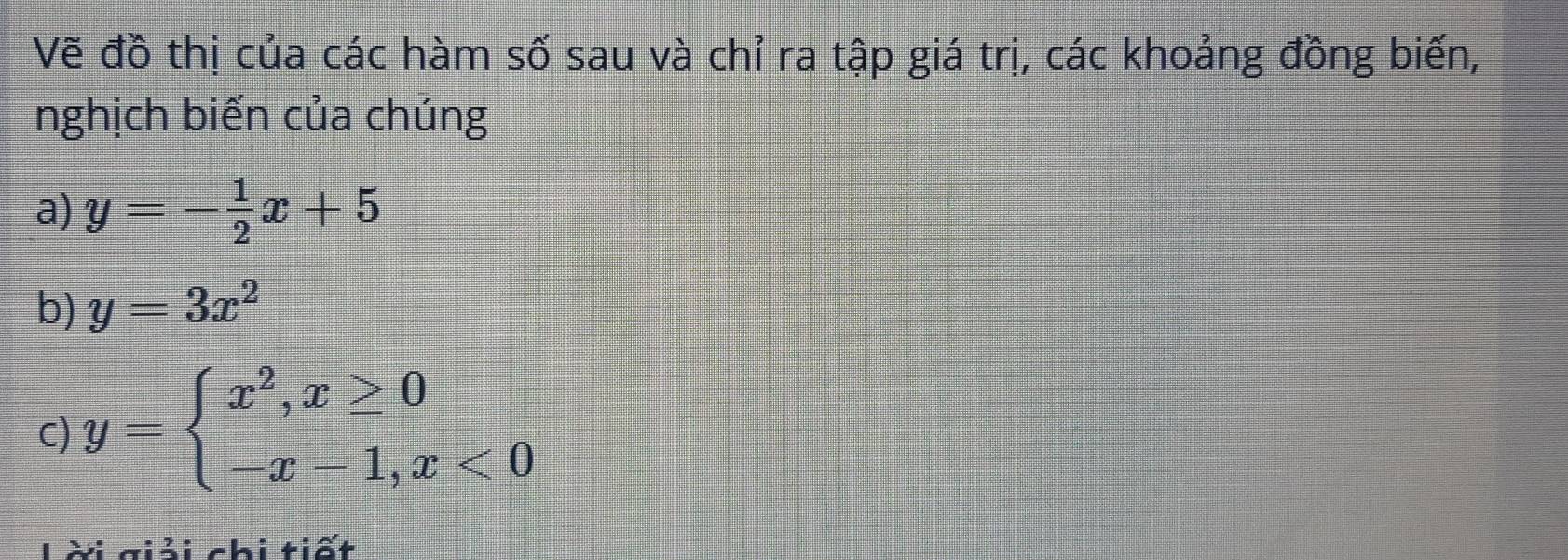 Vẽ đồ thị của các hàm số sau và chỉ ra tập giá trị, các khoảng đồng biến,
nghịch biến của chúng
a) y=- 1/2 x+5
b) y=3x^2
c) y=beginarrayl x^2,x≥ 0 -x-1,x<0endarray.
ời giải chi tiết