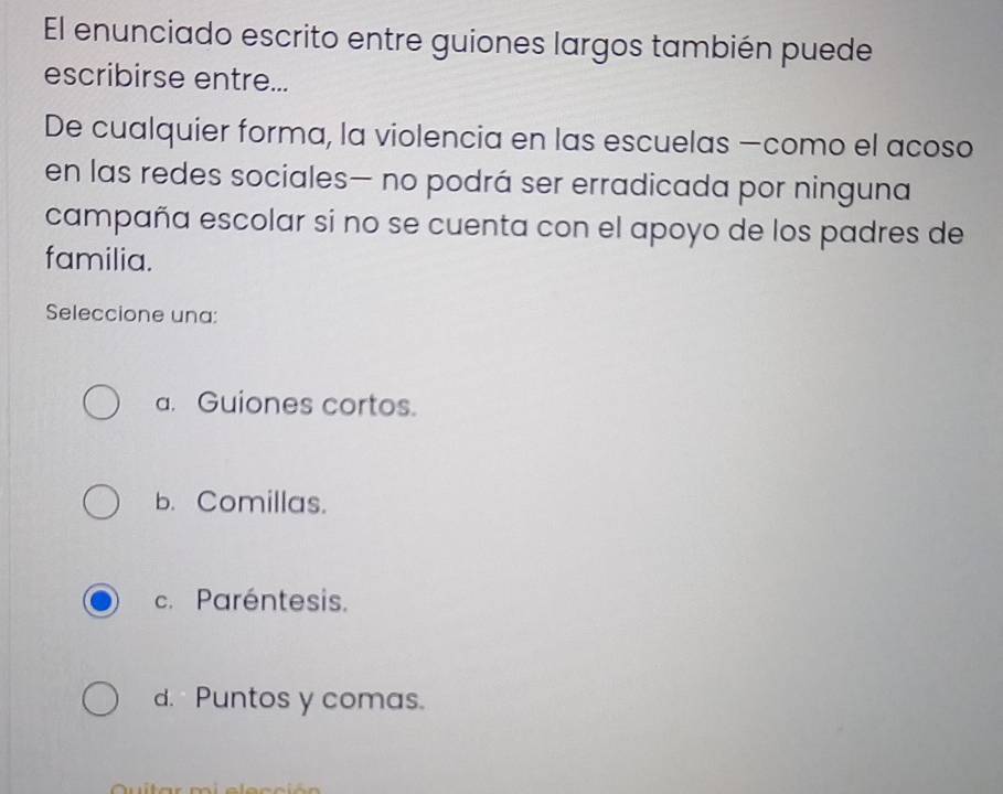 El enunciado escrito entre guiones largos también puede
escribirse entre...
De cualquier forma, la violencia en las escuelas —como el acoso
en las redes sociales— no podrá ser erradicada por ninguna
campaña escolar si no se cuenta con el apoyo de los padres de
familia.
Seleccione una:
a. Guiones cortos.
b. Comillas.
c. Paréntesis.
d. Puntos y comas.