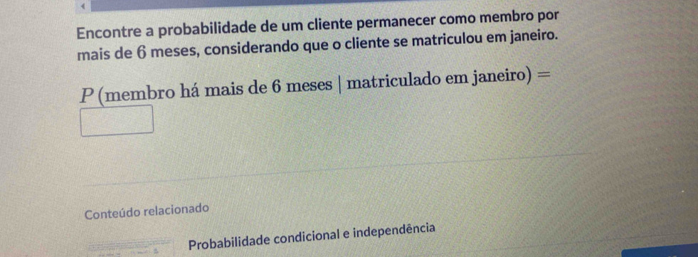 Encontre a probabilidade de um cliente permanecer como membro por 
mais de 6 meses, considerando que o cliente se matriculou em janeiro. 
P (membro há mais de 6 meses | matriculado em janeiro) = 
Conteúdo relacionado 
Probabilidade condicional e independência