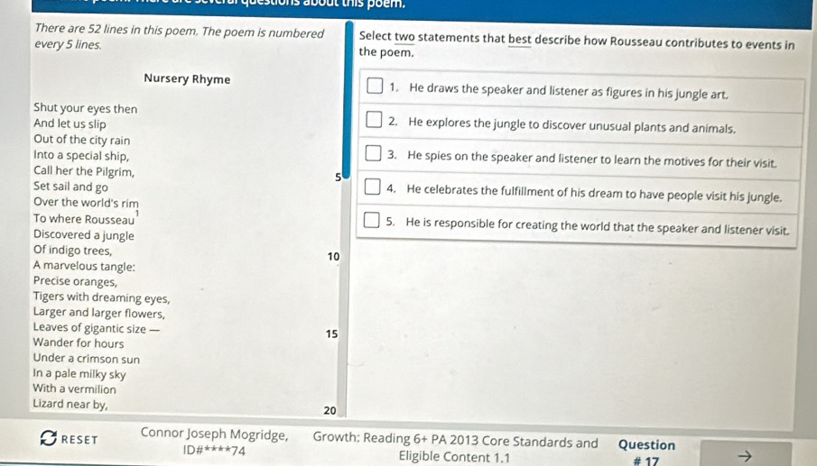 tons about this poem. 
There are 52 lines in this poem. The poem is numbered Select two statements that best describe how Rousseau contributes to events in 
every 5 lines. the poem. 
Nursery Rhyme 1. He draws the speaker and listener as figures in his jungle art. 
Shut your eyes then 
And let us slip 2. He explores the jungle to discover unusual plants and animals. 
Out of the city rain 
Into a special ship, 3. He spies on the speaker and listener to learn the motives for their visit. 
Call her the Pilgrim, 
5 
Set sail and go 4. He celebrates the fulfillment of his dream to have people visit his jungle. 
Over the world's rim 
To where Rousseau 5. He is responsible for creating the world that the speaker and listener visit. 
Discovered a jungle 
Of indigo trees, 10
A marvelous tangle: 
Precise oranges, 
Tigers with dreaming eyes, 
Larger and larger flowers, 
Leaves of gigantic size — 15
Wander for hours 
Under a crimson sun 
In a pale milky sky 
With a vermilion 
Lizard near by, 20
RESET Connor Joseph Mogridge, Growth: Reading 6+PA2013 Core Standards and Question 
ID# ^(ast)^(ast)^(ast)^(ast)^ast 74 Eligible Content 1.1 # 17