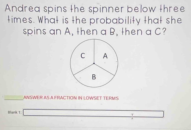 Andrea spins the spinner below three 
times. What is the probability that she 
spins an A, then a B, then a C? 
ANSWER AS A FRACTION IN LOWSET TERMS 
Blank 1: □ 
overline 