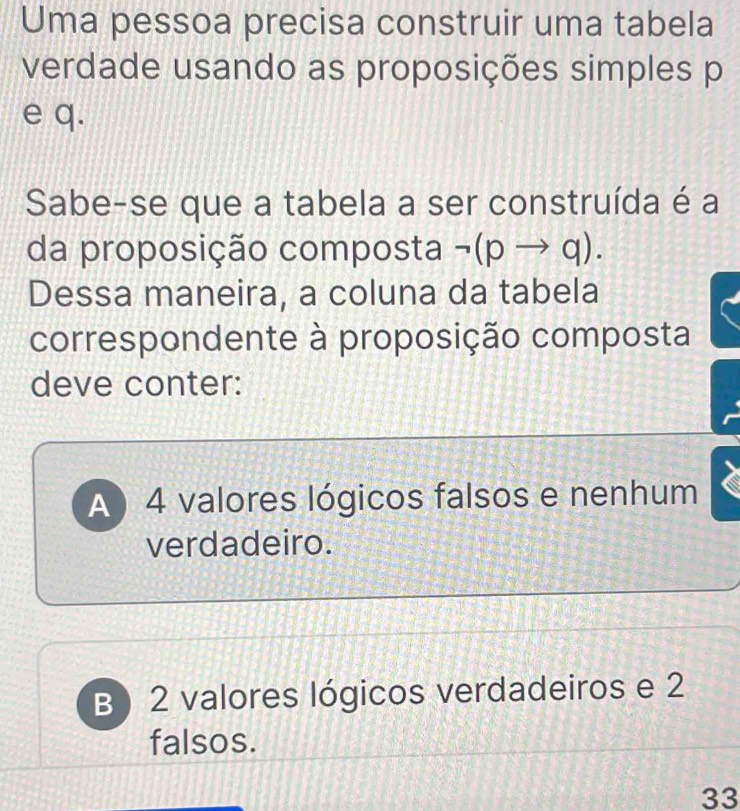 Uma pessoa precisa construir uma tabela
verdade usando as proposições simples p
e q.
Sabe-se que a tabela a ser construída é a
da proposição composta neg (pto q). 
Dessa maneira, a coluna da tabela
correspondente à proposição composta
deve conter:
A) 4 valores lógicos falsos e nenhum
verdadeiro.
B) 2 valores lógicos verdadeiros e 2
falsos.
33