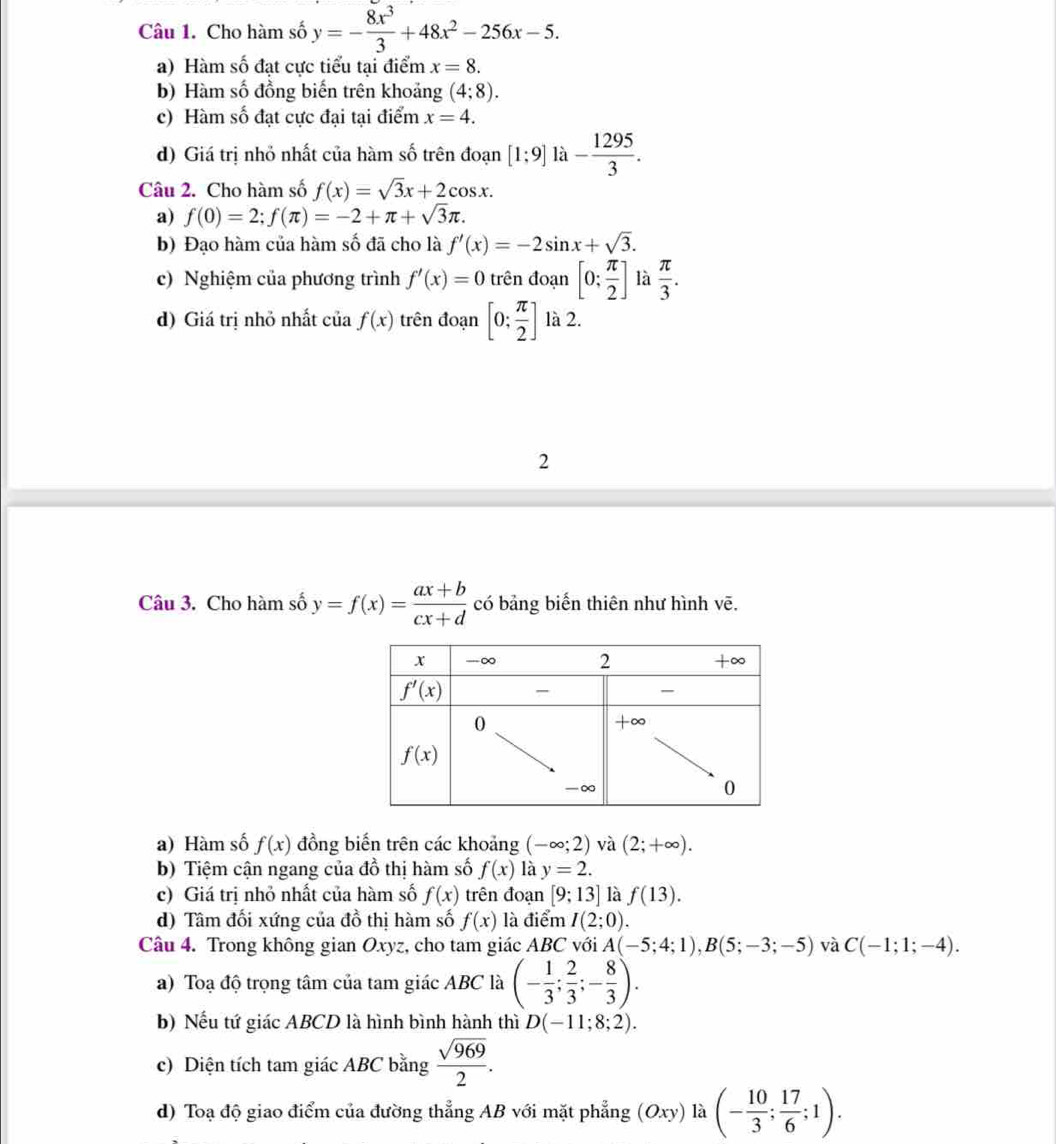 Cho hàm số y=- 8x^3/3 +48x^2-256x-5.
a) Hàm số đạt cực tiểu tại điểm x=8.
b) Hàm số đồng biến trên khoảng (4;8).
c) Hàm số đạt cực đại tại điểm x=4.
d) Giá trị nhỏ nhất của hàm số trên đoạn [1:9]la- 1295/3 .
Câu 2. Cho hàm số f(x)=sqrt(3)x+2cos x.
a) f(0)=2;f(π )=-2+π +sqrt(3)π .
b) Đạo hàm của hàm số đã cho là f'(x)=-2sin x+sqrt(3).
c) Nghiệm của phương trình f'(x)=0 trên đoạn [0: π /2 ] là  π /3 .
d) Giá trị nhỏ nhất của f(x) trên đoạn [0; π /2 ] là 2.
2
Câu 3. Cho hàm số y=f(x)= (ax+b)/cx+d  có bảng biến thiên như hình vẽ.
a) Hàm số f(x) đồng biến trên các khoảng (-∈fty ;2) và (2;+∈fty ).
b) Tiệm cận ngang của đồ thị hàm số f(x) là y=2.
c) Giá trị nhỏ nhất của hàm số f(x) trên đoạn [9;13] là f(13).
d) Tâm đối xứng của đồ thị hàm số f(x) là điểm I(2;0)
Câu 4. Trong không gian Oxyz, cho tam giác ABC với A(-5;4;1),B(5;-3;-5) và C(-1;1;-4).
a) Toạ độ trọng tâm của tam giác ABC là (- 1/3 ; 2/3 ;- 8/3 ).
b) Nếu tứ giác ABCD là hình bình hành thì D(-11;8;2).
c) Diện tích tam giác ABC bằng  sqrt(969)/2 .
d) Toạ độ giao điểm của đường thẳng AB với mặt phẳng (Oxy)la(- 10/3 ; 17/6 ;1).