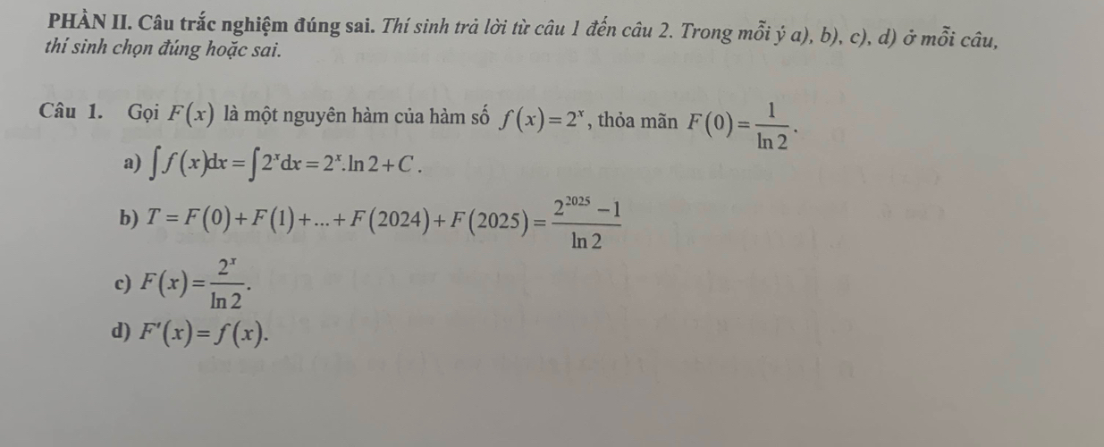 PHÀN II. Câu trắc nghiệm đúng sai. Thí sinh trả lời từ câu 1 đến câu 2. Trong mỗi ý a), b), c), d) ở mỗi câu,
thí sinh chọn đúng hoặc sai.
Câu 1. Gọi F(x) là một nguyên hàm của hàm số f(x)=2^x , thỏa mãn F(0)= 1/ln 2 .
a) ∈t f(x)dx=∈t 2^xdx=2^x.ln 2+C.
b) T=F(0)+F(1)+...+F(2024)+F(2025)= (2^(2025)-1)/ln 2 
c) F(x)= 2^x/ln 2 .
d) F'(x)=f(x).