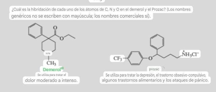 ¿Cuál es la hibridación de cada uno de los átomos de C, N y O en el demerol y el Prozac? (Los nombres
genéricos no se escriben con mayúscula; los nombres comerciales sí).
 
Demerol® prozac
Se utiliza para tratar el Se utiliza para tratar la depresión, el trastorno obsesivo-compulsivo,
dolor moderado a intenso. algunos trastornos alimentarios y los ataques de pánico.