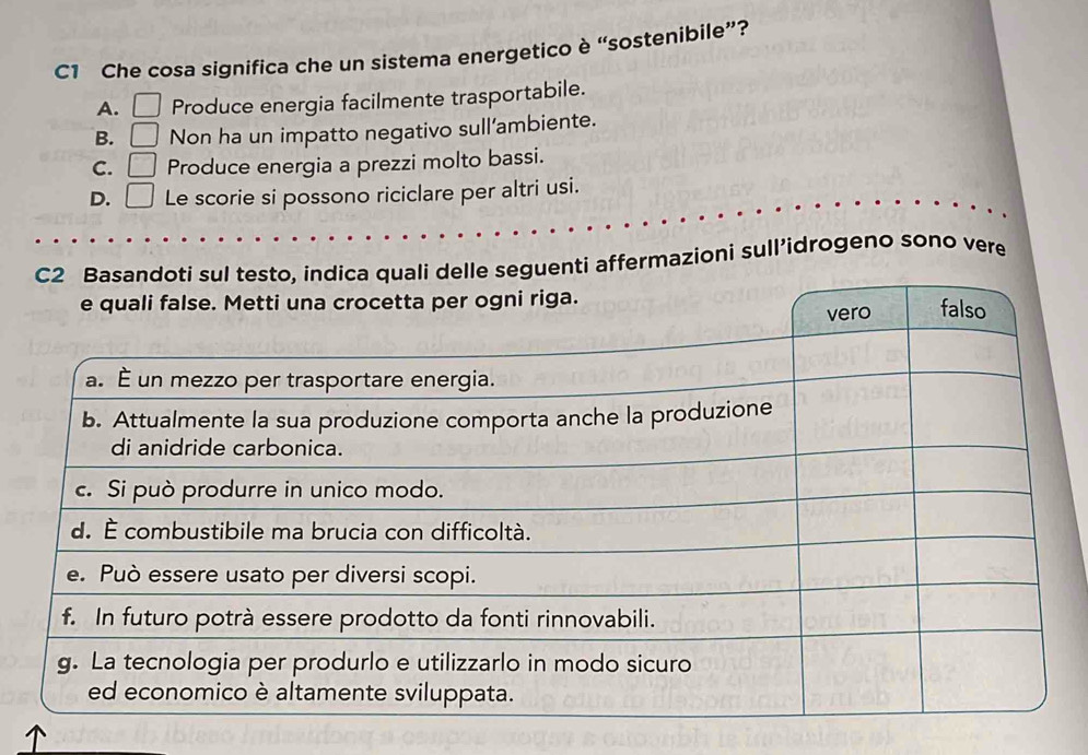 C1 Che cosa significa che un sistema energetico è “sostenibile”?
A. □ Produce energia facilmente trasportabile.
B. □ Non ha un impatto negativo sull’ambiente.
C. □ Produce energia a prezzi molto bassi.
D. □ Le scorie si possono riciclare per altri usi.
nti affermazioni sull’idrogeno sono vere