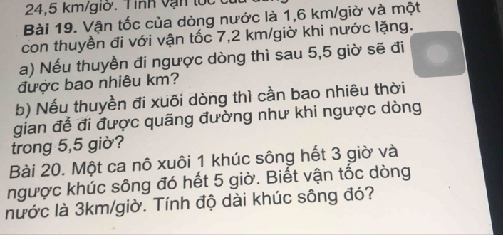 24,5 km/giờ. Tỉnh vạn lốc 
Bài 19. Vận tốc của dòng nước là 1,6 km /giờ và một 
con thuyền đi với vận tốc 7,2 km /giờ khi nước lặng. 
a) Nếu thuyền đi ngược dòng thì sau 5,5 giờ sẽ đi 
được bao nhiêu km? 
b) Nếu thuyền đi xuôi dòng thì cần bao nhiêu thời 
gian để đi được quãng đường như khi ngược dòng 
trong 5,5 giờ? 
Bài 20. Một ca nô xuôi 1 khúc sông hết 3 giờ và 
ngược khúc sông đó hết 5 giờ. Biết vận tốc dòng 
nước là 3km/giờ. Tính độ dài khúc sông đó?