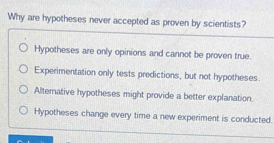 Why are hypotheses never accepted as proven by scientists?
Hypotheses are only opinions and cannot be proven true.
Experimentation only tests predictions, but not hypotheses.
Alternative hypotheses might provide a better explanation.
Hypotheses change every time a new experiment is conducted.