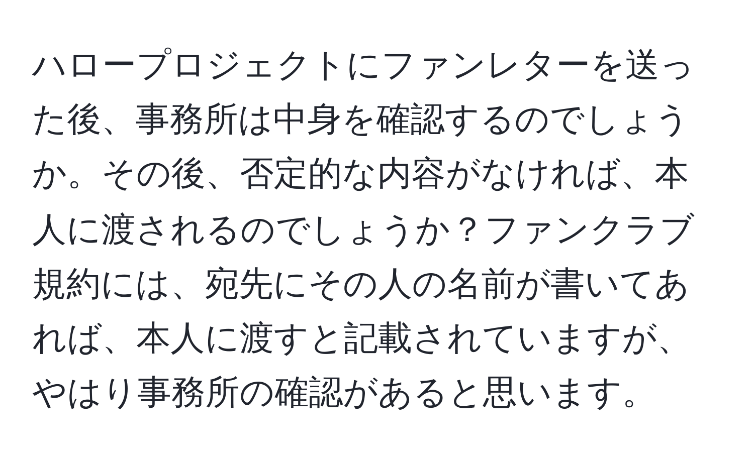 ハロープロジェクトにファンレターを送った後、事務所は中身を確認するのでしょうか。その後、否定的な内容がなければ、本人に渡されるのでしょうか？ファンクラブ規約には、宛先にその人の名前が書いてあれば、本人に渡すと記載されていますが、やはり事務所の確認があると思います。