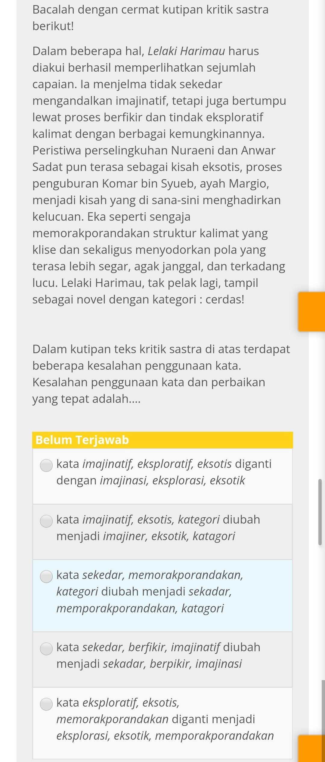 Bacalah dengan cermat kutipan kritik sastra
berikut!
Dalam beberapa hal, Lelaki Harimau harus
diakui berhasil memperlihatkan sejumlah
capaian. la menjelma tidak sekedar
mengandalkan imajinatif, tetapi juga bertumpu
lewat proses berfikir dan tindak eksploratif
kalimat dengan berbagai kemungkinannya.
Peristiwa perselingkuhan Nuraeni dan Anwar
Sadat pun terasa sebagai kisah eksotis, proses
penguburan Komar bin Syueb, ayah Margio,
menjadi kisah yang di sana-sini menghadirkan
kelucuan. Eka seperti sengaja
memorakporandakan struktur kalimat yang
klise dan sekaligus menyodorkan pola yang
terasa lebih segar, agak janggal, dan terkadang
lucu. Lelaki Harimau, tak pelak lagi, tampil
sebagai novel dengan kategori : cerdas!
Dalam kutipan teks kritik sastra di atas terdapat
beberapa kesalahan penggunaan kata.
Kesalahan penggunaan kata dan perbaikan
yang tepat adalah....
Belum Terjawab
kata imajinatif, eksploratif, eksotis diganti
dengan imajinasi, eksplorasi, eksotik
kata imajinαtif, eksotis, kategori diubah
menjadi imajiner, eksotik, katagori
kata sekedar, memorakporandakan,
kategori diubah menjadi sekadar,
memporakporandakan, katagori
kata sekedar, berfikir, imαjinatif diubah
menjadi sekadar, berpikir, imajinasi
kata eksploratif, eksotis,
memorakporandakan diganti menjadi
eksplorasi, eksotik, memporakporandakan