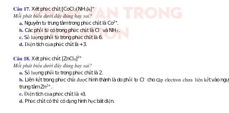 Xét phức chất [CoCl_2( NH3)4]
Mỗi phát biểu dưới đây đùng hay sai?
a. Nguyên từ trung tâm trong phức chất là Co^(2+).. Các phối từ có trong phức chất là Cl' và NH_3.
e. Số lượng phối tử trong phức chất là 6.
đ. Điện tích của phức chất là +3.
Câu 18, Xét phức chất [ZnCl_4]^2+
Mỗi phát biểu dưới đây đùng hay sai?
a. Số lượng phối từ trong phức chất là 2.
b. Liên kết trong phức chất được hình thành là do phối từ Ch cho cặp electron chưa liên kết vào ngư
trung tâm Zn^(2+).
e. Điện tích của phức chất là +3.
đ. Phức chất có thể có dạng hình học bát diện